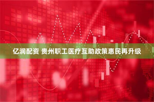 亿润配资 贵州职工医疗互助政策惠民再升级