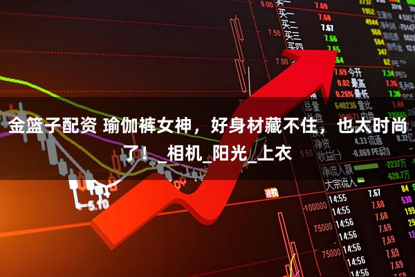 金篮子配资 瑜伽裤女神，好身材藏不住，也太时尚了！_相机_阳光_上衣