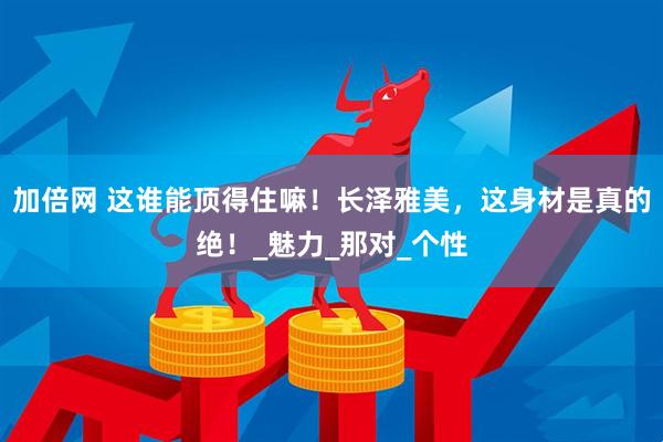 加倍网 这谁能顶得住嘛！长泽雅美，这身材是真的绝！_魅力_那对_个性