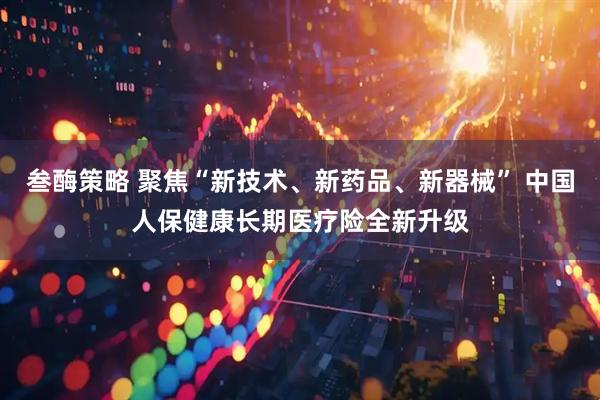 叁酶策略 聚焦“新技术、新药品、新器械” 中国人保健康长期医疗险全新升级