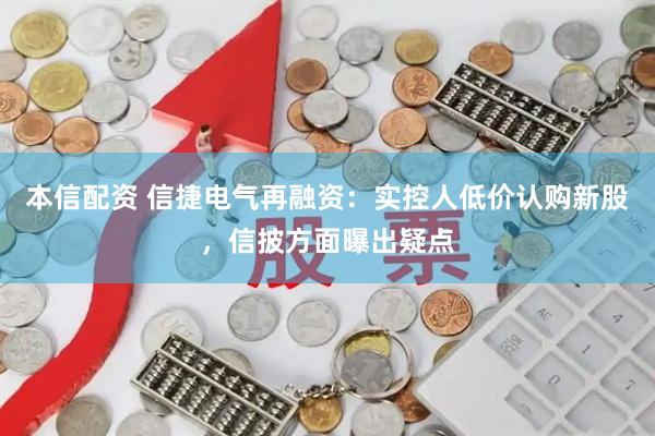 本信配资 信捷电气再融资：实控人低价认购新股，信披方面曝出疑点