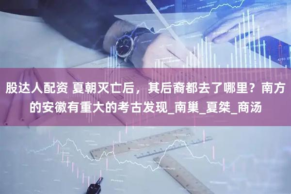 股达人配资 夏朝灭亡后，其后裔都去了哪里？南方的安徽有重大的考古发现_南巢_夏桀_商汤