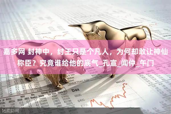 嘉多网 封神中，纣王只是个凡人，为何却敢让神仙称臣？究竟谁给他的底气_孔宣_闻仲_午门