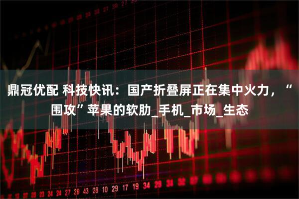 鼎冠优配 科技快讯：国产折叠屏正在集中火力，“围攻”苹果的软肋_手机_市场_生态