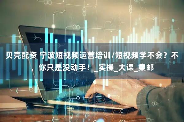 贝壳配资 宁波短视频运营培训/短视频学不会？不，你只是没动手！_实操_大课_集邮