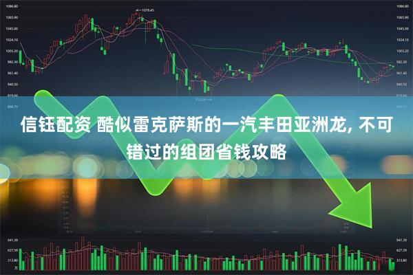 信钰配资 酷似雷克萨斯的一汽丰田亚洲龙, 不可错过的组团省钱攻略