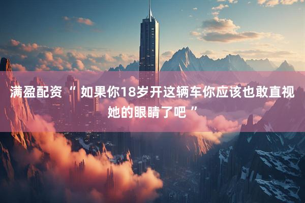满盈配资 “ 如果你18岁开这辆车你应该也敢直视她的眼睛了吧 ”