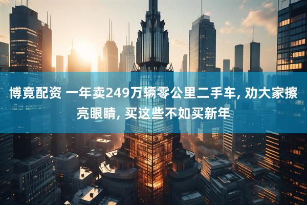 博竟配资 一年卖249万辆零公里二手车, 劝大家擦亮眼睛, 买这些不如买新年