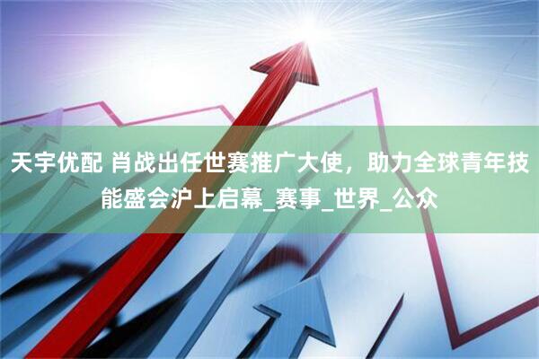 天宇优配 肖战出任世赛推广大使，助力全球青年技能盛会沪上启幕_赛事_世界_公众