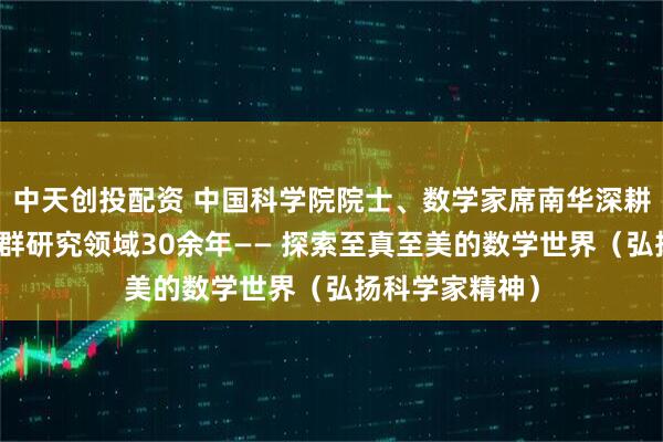 中天创投配资 中国科学院院士、数学家席南华深耕代数群与量子群研究领域30余年—— 探索至真至美的数学世界（弘扬科学家精神）