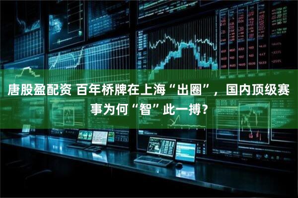 唐股盈配资 百年桥牌在上海“出圈”，国内顶级赛事为何“智”此一搏？