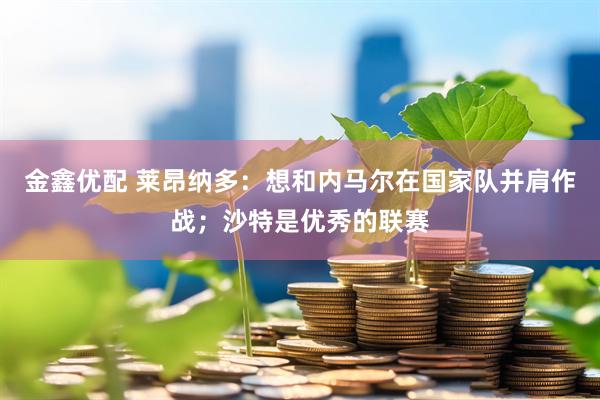金鑫优配 莱昂纳多：想和内马尔在国家队并肩作战；沙特是优秀的联赛