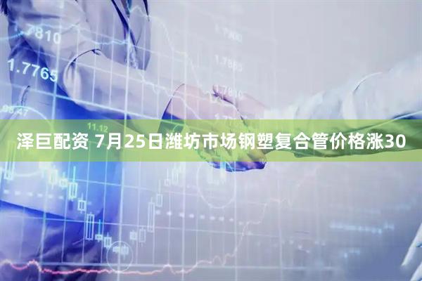 泽巨配资 7月25日潍坊市场钢塑复合管价格涨30