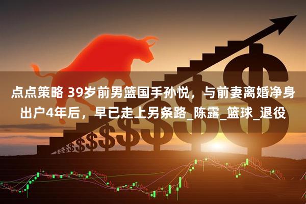 点点策略 39岁前男篮国手孙悦，与前妻离婚净身出户4年后，早已走上另条路_陈露_篮球_退役