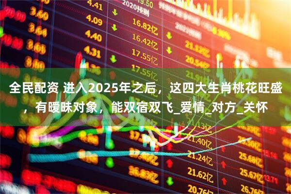 全民配资 进入2025年之后，这四大生肖桃花旺盛，有暧昧对象，能双宿双飞_爱情_对方_关怀