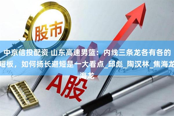 中京信投配资 山东高速男篮：内线三条龙各有各的短板，如何扬长避短是一大看点_邱彪_陶汉林_焦海龙