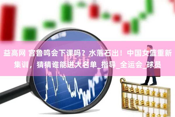 益高网 宫鲁鸣会下课吗？水落石出！中国女篮重新集训，猜猜谁能进大名单_指导_全运会_球员