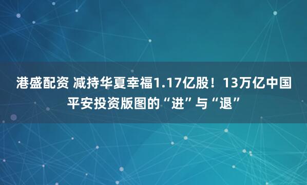 港盛配资 减持华夏幸福1.17亿股！13万亿中国平安投资版图的“进”与“退”
