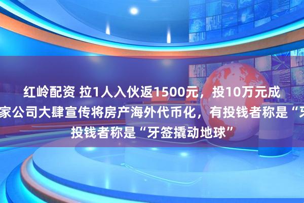 红岭配资 拉1人入伙返1500元,投10万元成亿万富翁?这家公司大肆宣传将房产海外代币化,有投钱者称是“牙签撬动地球”