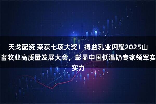 天戈配资 荣获七项大奖！得益乳业闪耀2025山东畜牧业高质量发展大会，彰显中国低温奶专家领军实力