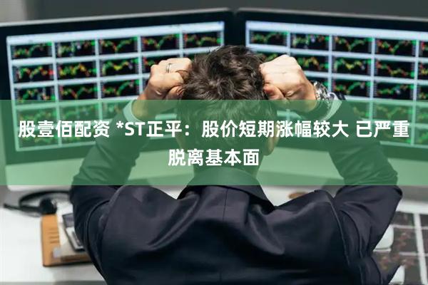 股壹佰配资 *ST正平：股价短期涨幅较大 已严重脱离基本面