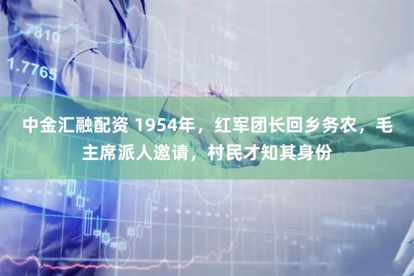 中金汇融配资 1954年，红军团长回乡务农，毛主席派人邀请，村民才知其身份