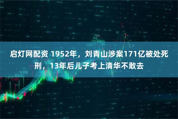 启灯网配资 1952年,刘青山涉案171亿被处死刑,13年后儿子考上清华不敢去