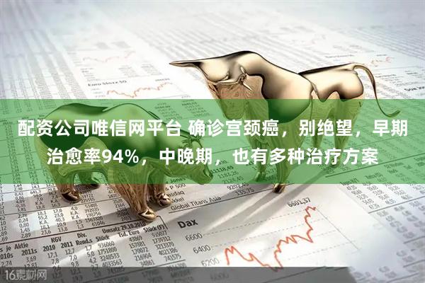 配资公司唯信网平台 确诊宫颈癌，别绝望，早期治愈率94%，中晚期，也有多种治疗方案