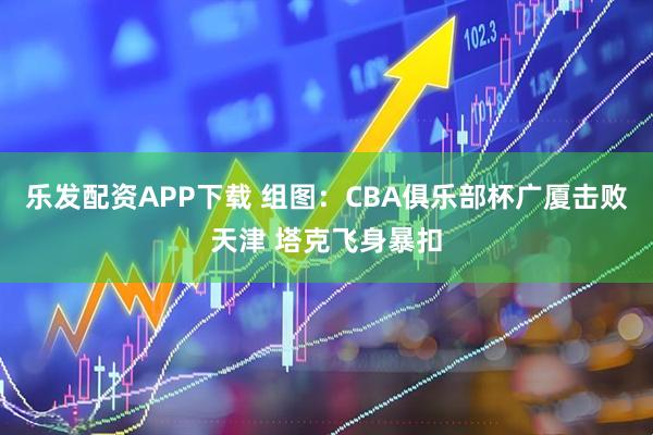 乐发配资APP下载 组图:CBA俱乐部杯广厦击败天津 塔克飞身暴扣