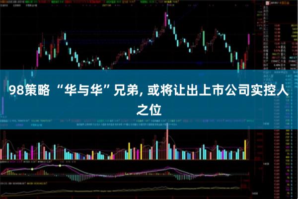 98策略 “华与华”兄弟, 或将让出上市公司实控人之位