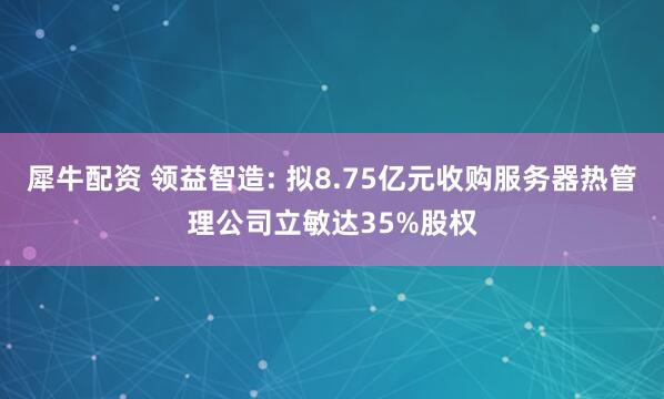 犀牛配资 领益智造: 拟8.75亿元收购服务器热管理公司立敏达35%股权
