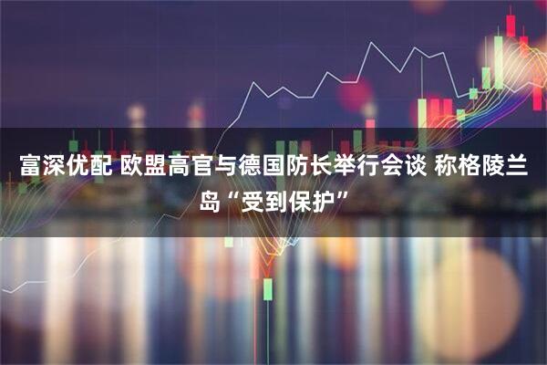 富深优配 欧盟高官与德国防长举行会谈 称格陵兰岛“受到保护”