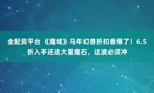 金配资平台 《魔域》马年幻兽折扣香爆了！6.5折入手还送大量魔石，这波必须冲