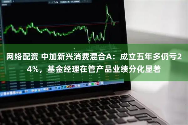 网络配资 中加新兴消费混合A：成立五年多仍亏24%，基金经理在管产品业绩分化显著