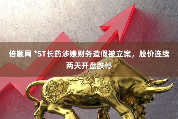 倍顺网 *ST长药涉嫌财务造假被立案，股价连续两天开盘跌停
