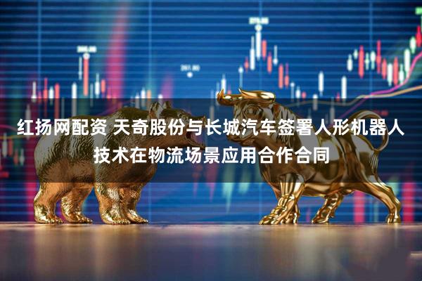 红扬网配资 天奇股份与长城汽车签署人形机器人技术在物流场景应用合作合同