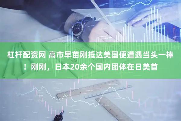 杠杆配资网 高市早苗刚抵达美国便遭遇当头一棒！刚刚，日本20余个国内团体在日美首
